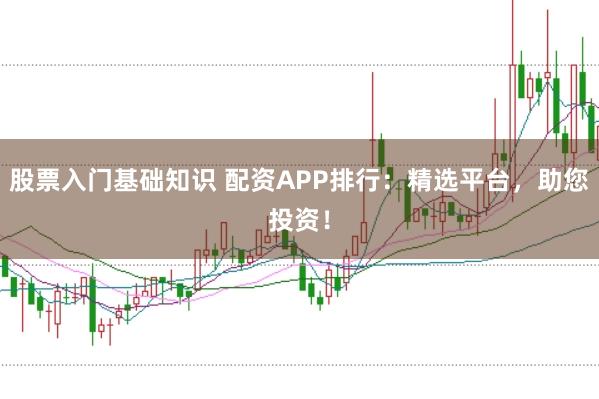 股票入门基础知识 配资APP排行：精选平台，助您投资！