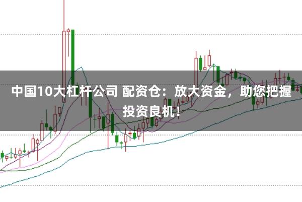 中国10大杠杆公司 配资仓：放大资金，助您把握投资良机！