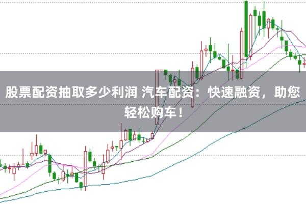 股票配资抽取多少利润 汽车配资：快速融资，助您轻松购车！