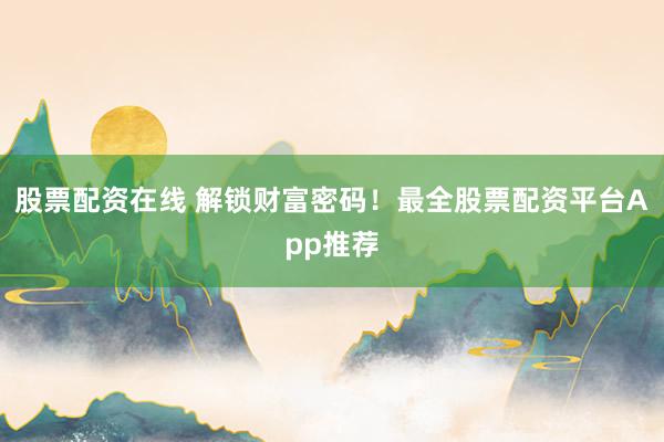股票配资在线 解锁财富密码！最全股票配资平台App推荐