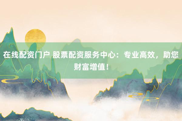 在线配资门户 股票配资服务中心:专业高效,助您财富增值!