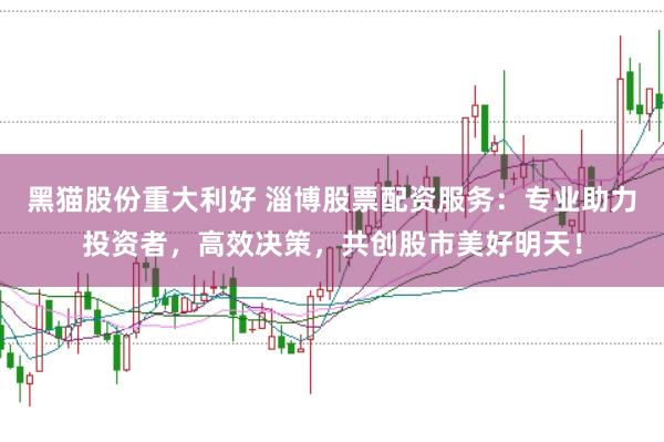 黑猫股份重大利好 淄博股票配资服务：专业助力投资者，高效决策，共创股市美好明天！