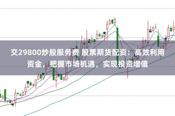 交29800炒股服务费 股票期货配资:高效利用资金,把握市场机遇,实现投资增值