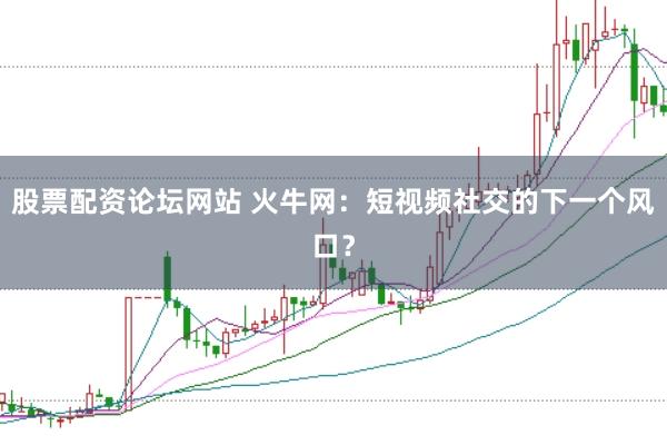 股票配资论坛网站 火牛网:短视频社交的下一个风口?