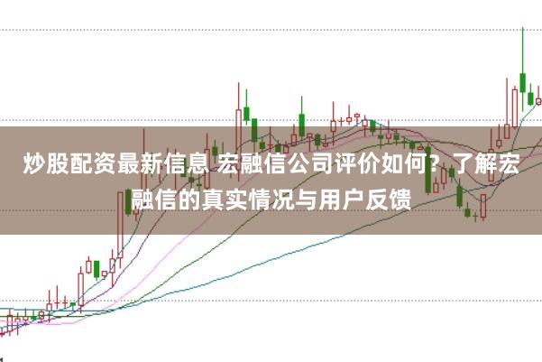炒股配资最新信息 宏融信公司评价如何？了解宏融信的真实情况与用户反馈