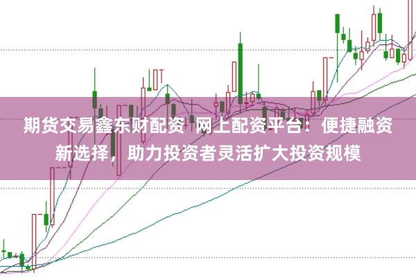 期货交易鑫东财配资 网上配资平台:便捷融资新选择,助力投资者灵活扩大投资规模