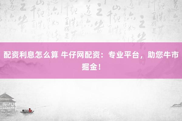 配资利息怎么算 牛仔网配资：专业平台，助您牛市掘金！