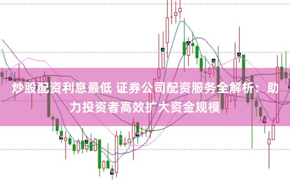 炒股配资利息最低 证券公司配资服务全解析:助力投资者高效扩大资金规模
