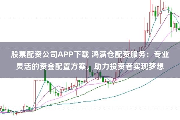 股票配资公司APP下载 鸿满仓配资服务：专业灵活的资金配置方案，助力投资者实现梦想