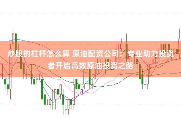 炒股的杠杆怎么算 原油配资公司：专业助力投资者开启高效原油投资之路