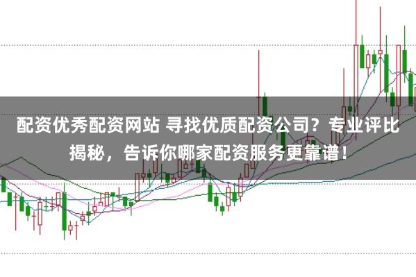 配资优秀配资网站 寻找优质配资公司？专业评比揭秘，告诉你哪家配资服务更靠谱！