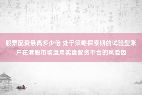 股票配资最高多少倍 处于策略探索期的试验型账户在港股市场运用实盘配资平台的风险因
