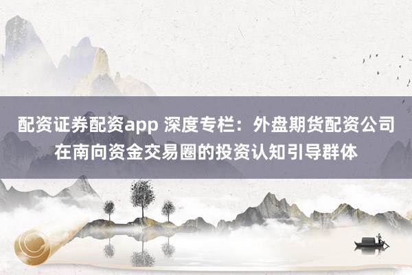 配资证券配资app 深度专栏：外盘期货配资公司在南向资金交易圈的投资认知引导群体