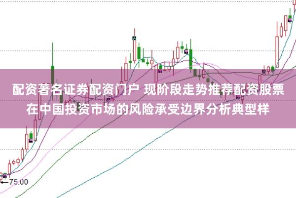配资著名证券配资门户 现阶段走势推荐配资股票在中国投资市场的风险承受边界分析典型样