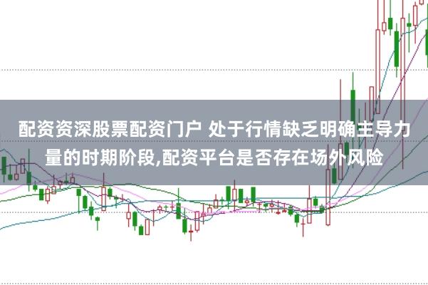 配资资深股票配资门户 处于行情缺乏明确主导力量的时期阶段，配资平台是否存在场外风险