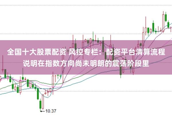 全国十大股票配资 风控专栏：配资平台清算流程说明在指数方向尚未明朗的震荡阶段里