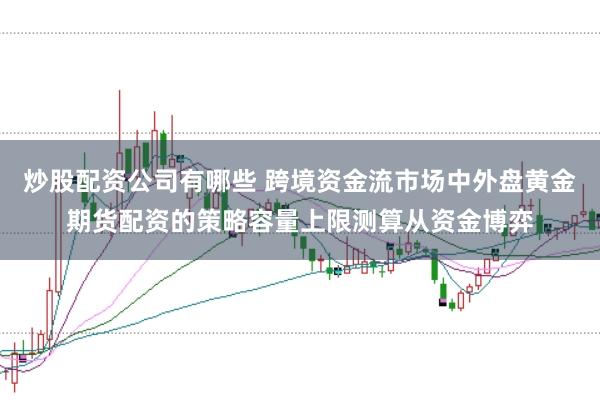 炒股配资公司有哪些 跨境资金流市场中外盘黄金期货配资的策略容量上限测算从资金博弈