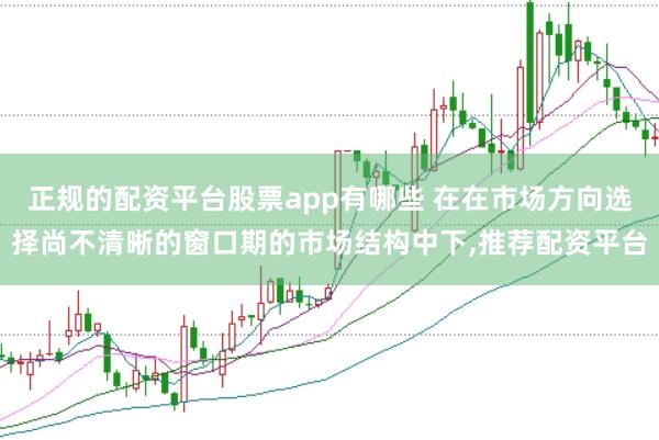 正规的配资平台股票app有哪些 在在市场方向选择尚不清晰的窗口期的市场结构中下，推荐配资平台