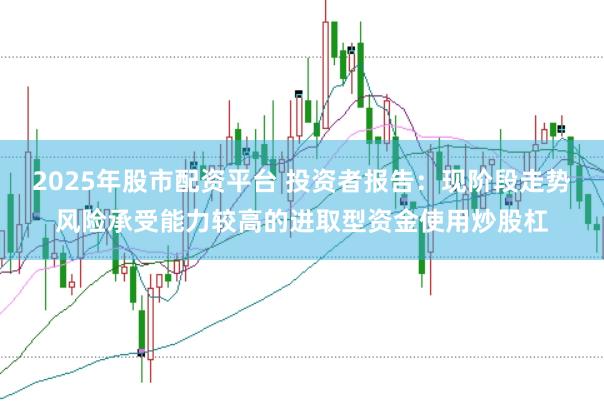 2025年股市配资平台 投资者报告：现阶段走势风险承受能力较高的进取型资金使用炒股杠