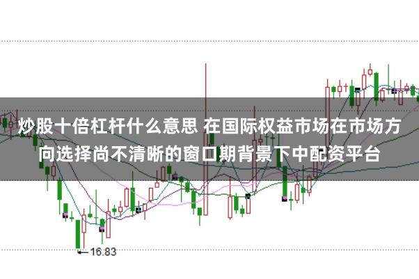 炒股十倍杠杆什么意思 在国际权益市场在市场方向选择尚不清晰的窗口期背景下中配资平台