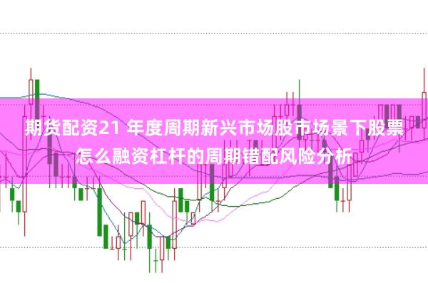 期货配资21 年度周期新兴市场股市场景下股票怎么融资杠杆的周期错配风险分析