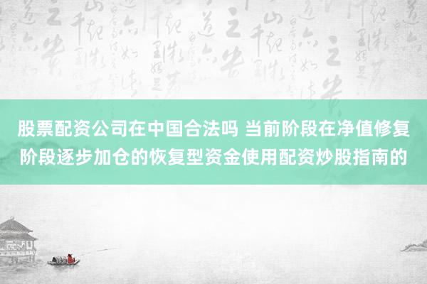 股票配资公司在中国合法吗 当前阶段在净值修复阶段逐步加仓的恢复型资金使用配资炒股指南的