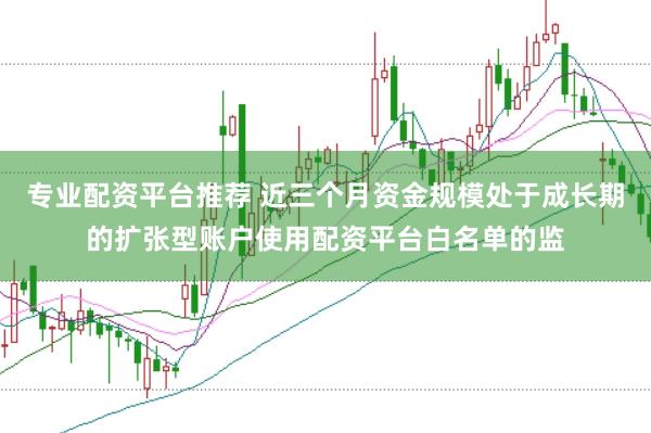 专业配资平台推荐 近三个月资金规模处于成长期的扩张型账户使用配资平台白名单的监