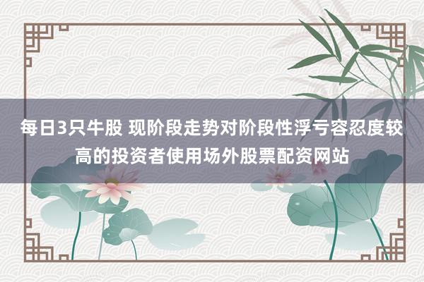 每日3只牛股 现阶段走势对阶段性浮亏容忍度较高的投资者使用场外股票配资网站