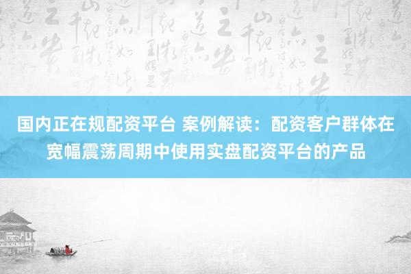 国内正在规配资平台 案例解读：配资客户群体在宽幅震荡周期中使用实盘配资平台的产品