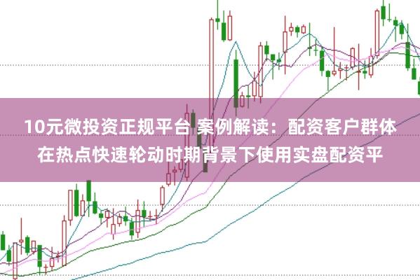 10元微投资正规平台 案例解读：配资客户群体在热点快速轮动时期背景下使用实盘配资平