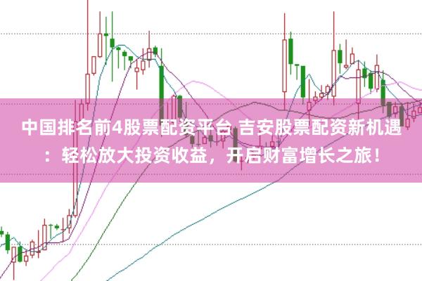 中国排名前4股票配资平台 吉安股票配资新机遇：轻松放大投资收益，开启财富增长之旅！
