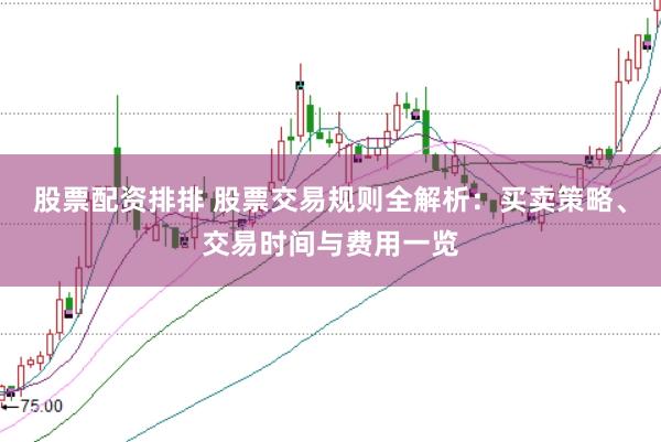 股票配资排排 股票交易规则全解析：买卖策略、交易时间与费用一览