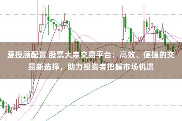 爱投顾配资 股票大宗交易平台：高效、便捷的交易新选择，助力投资者把握市场机遇