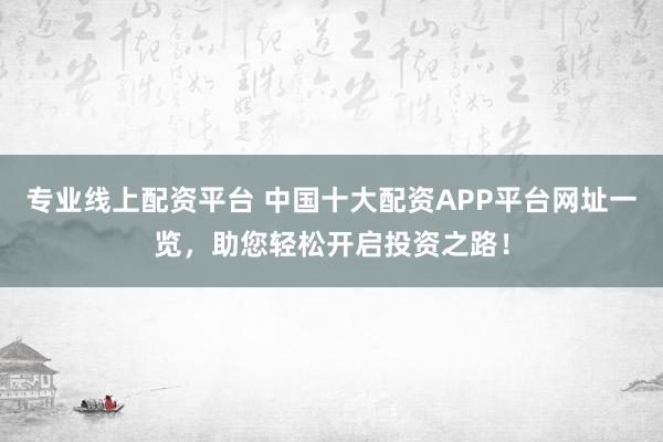 专业线上配资平台 中国十大配资APP平台网址一览，助您轻松开启投资之路！