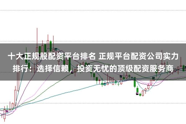 十大正规股配资平台排名 正规平台配资公司实力排行：选择信赖，投资无忧的顶级配资服务商