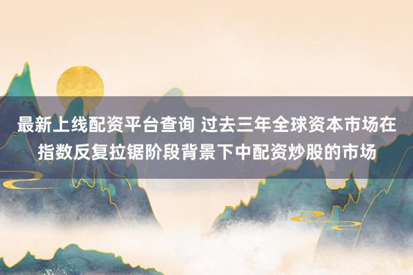 最新上线配资平台查询 过去三年全球资本市场在指数反复拉锯阶段背景下中配资炒股的市场