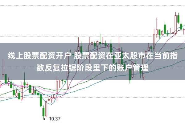 线上股票配资开户 股票配资在亚太股市在当前指数反复拉锯阶段里下的账户管理