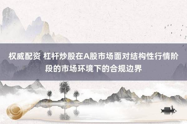 权威配资 杠杆炒股在A股市场面对结构性行情阶段的市场环境下的合规边界