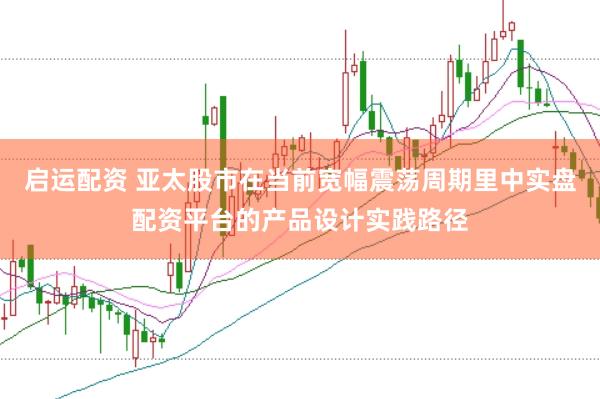 启运配资 亚太股市在当前宽幅震荡周期里中实盘配资平台的产品设计实践路径