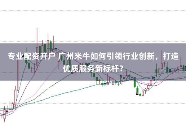专业配资开户 广州米牛如何引领行业创新，打造优质服务新标杆？