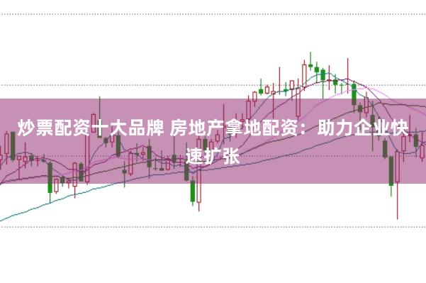 炒票配资十大品牌 房地产拿地配资：助力企业快速扩张