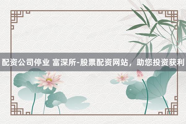 配资公司停业 富深所-股票配资网站,助您投资获利