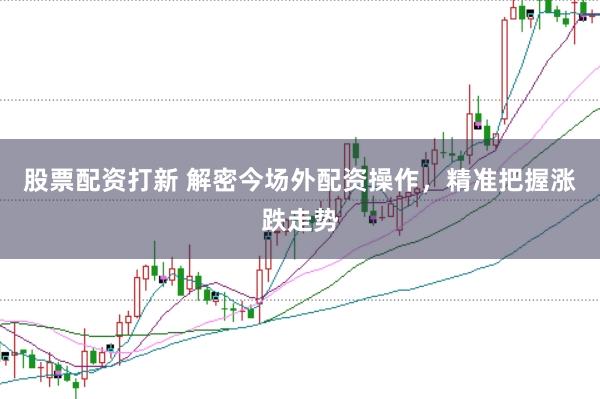股票配资打新 解密今场外配资操作，精准把握涨跌走势