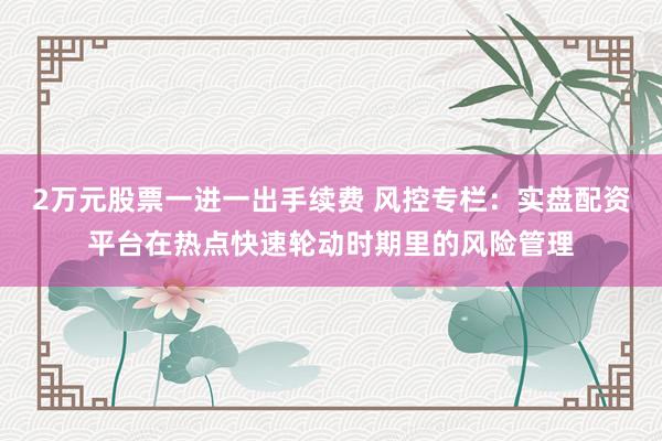 2万元股票一进一出手续费 风控专栏：实盘配资平台在热点快速轮动时期里的风险管理