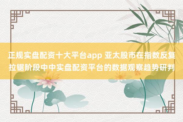 正规实盘配资十大平台app 亚太股市在指数反复拉锯阶段中中实盘配资平台的数据观察趋势研判