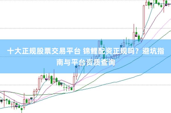 十大正规股票交易平台 锦鲤配资正规吗？避坑指南与平台资质查询