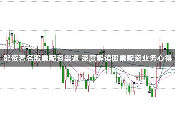 配资著名股票配资渠道 深度解读股票配资业务心得