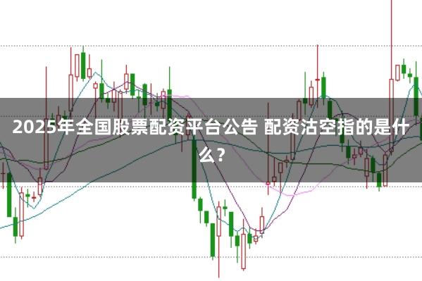 2025年全国股票配资平台公告 配资沽空指的是什么？