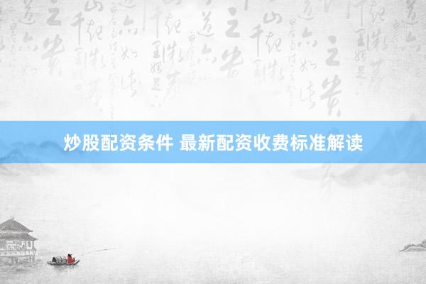 炒股配资条件 最新配资收费标准解读