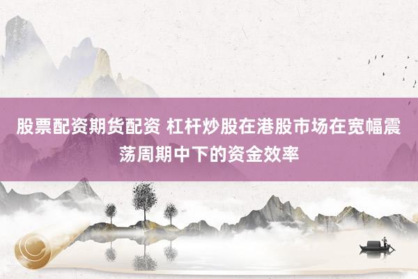 股票配资期货配资 杠杆炒股在港股市场在宽幅震荡周期中下的资金效率